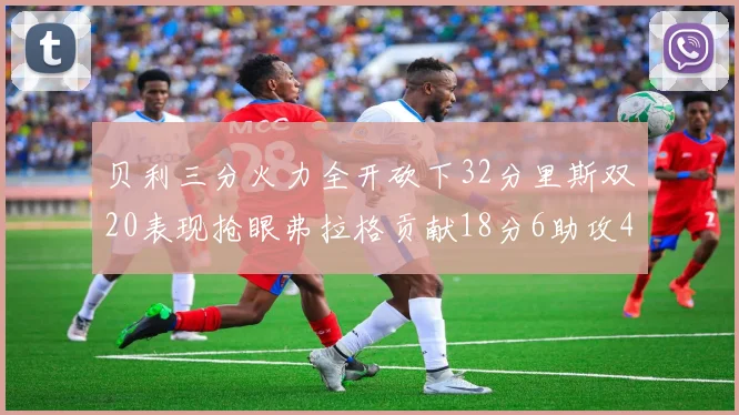 贝利三分火力全开砍下32分里斯双20表现抢眼弗拉格贡献18分6助攻4盖帽