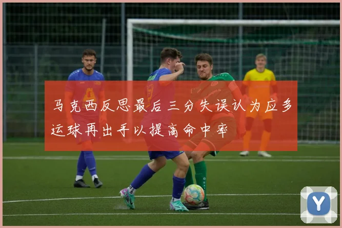 马克西反思最后三分失误认为应多运球再出手以提高命中率