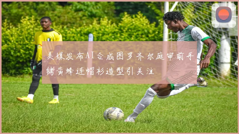 美媒发布AI合成图罗齐尔庭审前手铐黄蜂连帽衫造型引关注