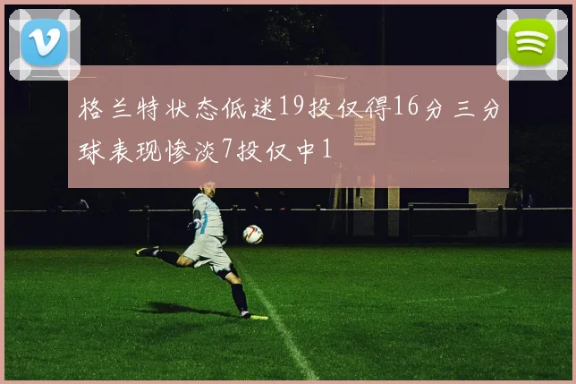 格兰特状态低迷19投仅得16分三分球表现惨淡7投仅中1