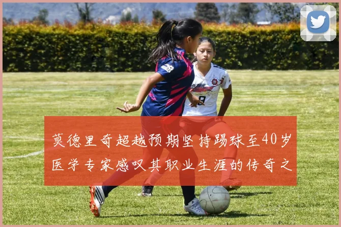 莫德里奇超越预期坚持踢球至40岁医学专家感叹其职业生涯的传奇之路