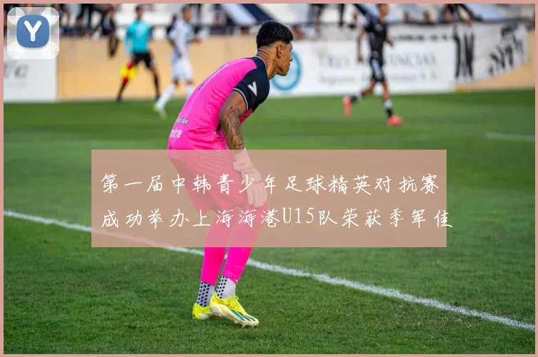 第一届中韩青少年足球精英对抗赛成功举办上海海港U15队荣获季军佳绩
