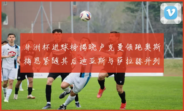 非洲杯进球榜揭晓卢克曼领跑奥斯梅恩紧随其后迪亚斯与萨拉赫并列第三