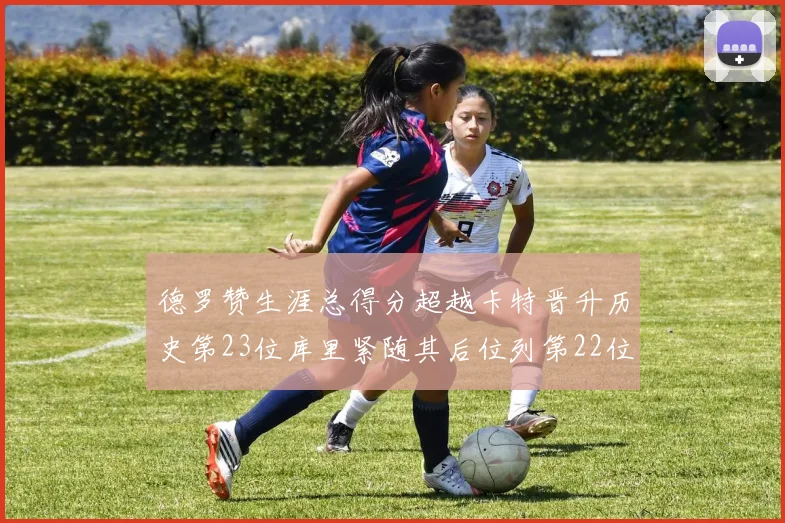 德罗赞生涯总得分超越卡特晋升历史第23位库里紧随其后位列第22位
