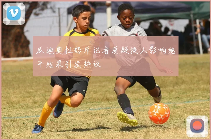 瓜迪奥拉怒斥记者质疑换人影响绝平结果引发热议