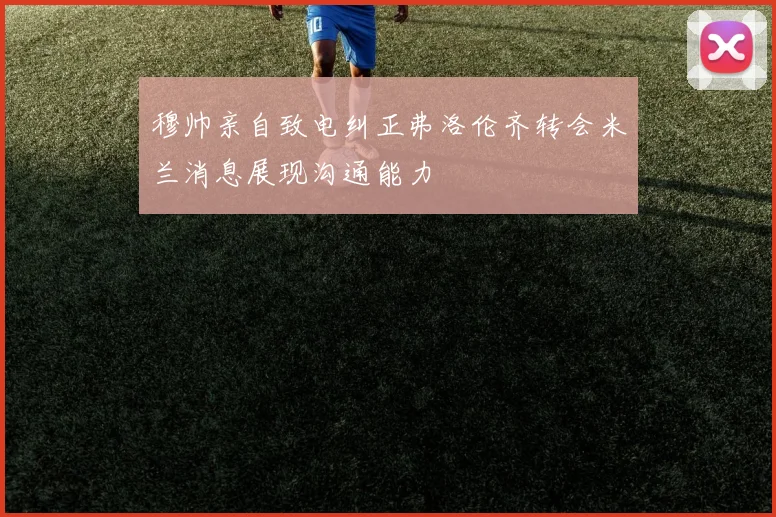 穆帅亲自致电纠正弗洛伦齐转会米兰消息展现沟通能力