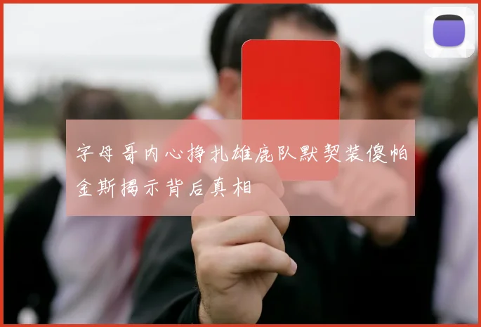 字母哥内心挣扎雄鹿队默契装傻帕金斯揭示背后真相