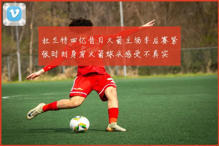 杜兰特回忆昔日火箭主场季后赛紧张时刻身穿火箭球衣感受不真实