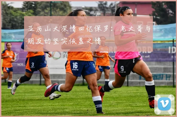 亚历山大深情回忆保罗：老大哥与朋友的坚实依靠之情