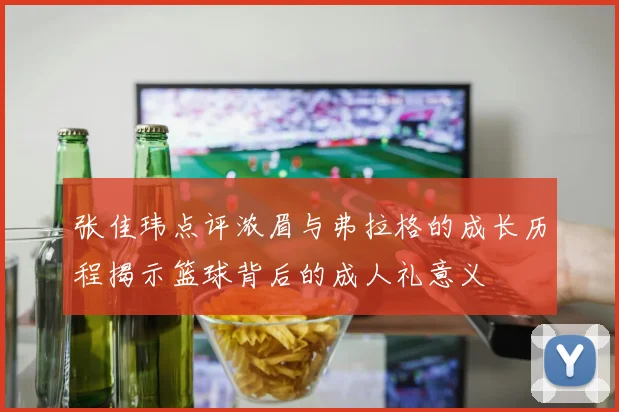 张佳玮点评浓眉与弗拉格的成长历程揭示篮球背后的成人礼意义