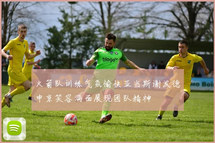 火箭队训练气氛愉快亚当斯谢泼德申京笑容满面展现团队精神