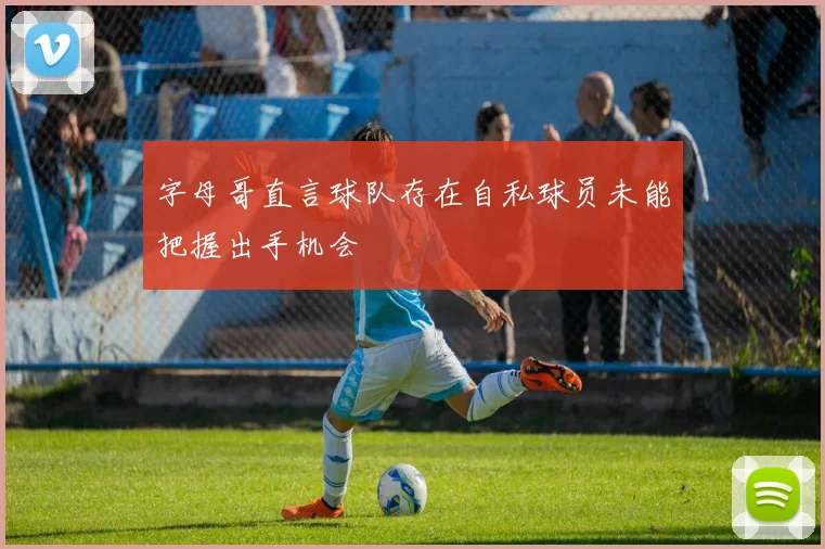 字母哥直言球队存在自私球员未能把握出手机会