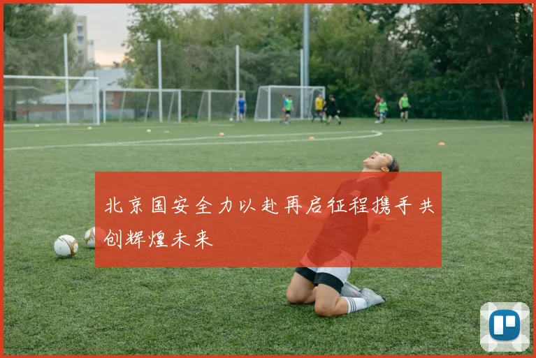 北京国安全力以赴再启征程携手共创辉煌未来