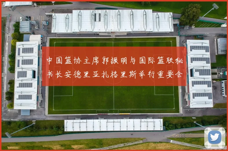 中国篮协主席郭振明与国际篮联秘书长安德里亚扎格里斯举行重要会晤