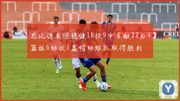 恩比德表现稳健18投9中贡献22分4篮板6助攻1盖帽助球队取得胜利