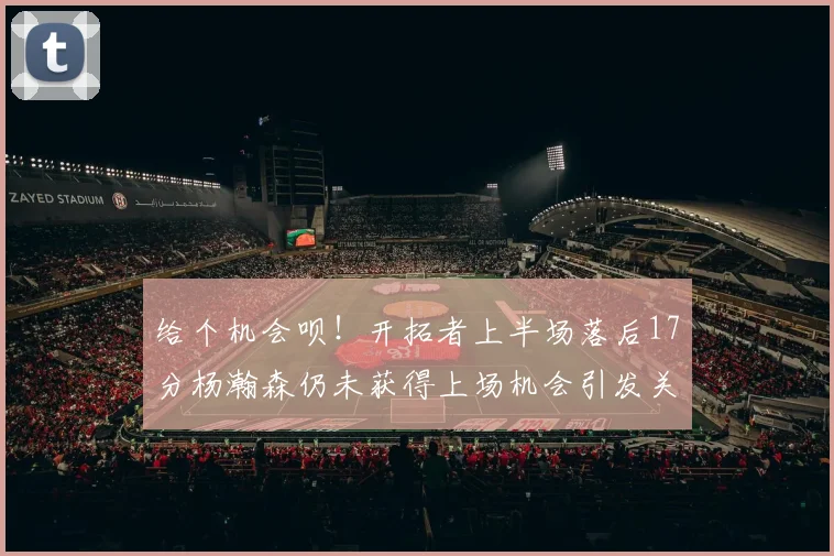 给个机会呗！开拓者上半场落后17分杨瀚森仍未获得上场机会引发关注
