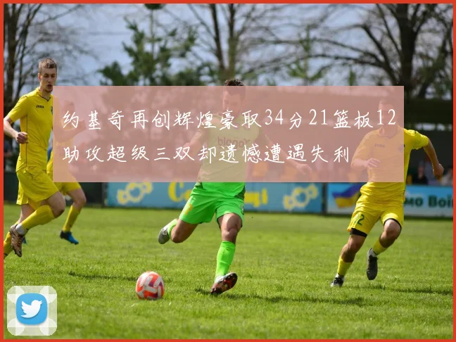 约基奇再创辉煌豪取34分21篮板12助攻超级三双却遗憾遭遇失利