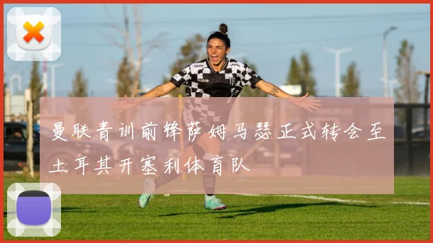 曼联青训前锋萨姆马瑟正式转会至土耳其开塞利体育队