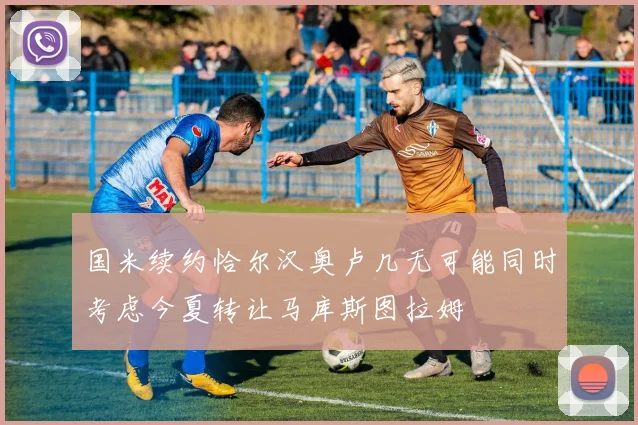 国米续约恰尔汉奥卢几无可能同时考虑今夏转让马库斯图拉姆