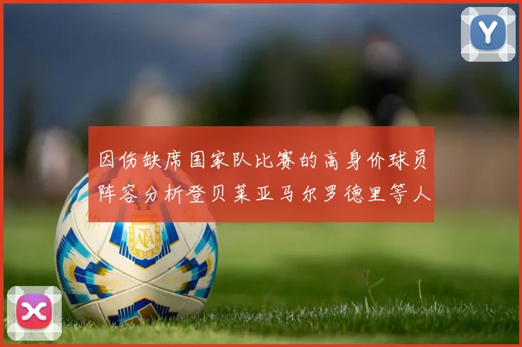 因伤缺席国家队比赛的高身价球员阵容分析登贝莱亚马尔罗德里等人入选