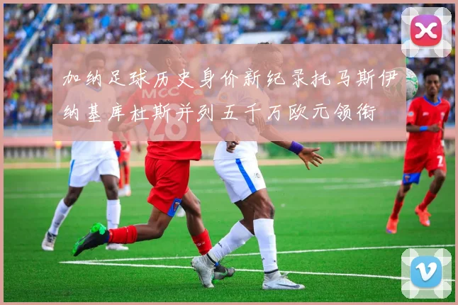 加纳足球历史身价新纪录托马斯伊纳基库杜斯并列五千万欧元领衔