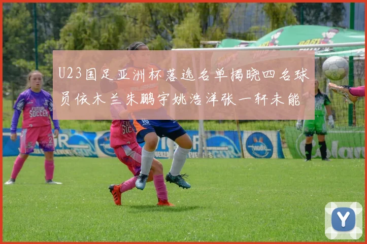 U23国足亚洲杯落选名单揭晓四名球员依木兰朱鹏宇姚浩洋张一轩未能入选