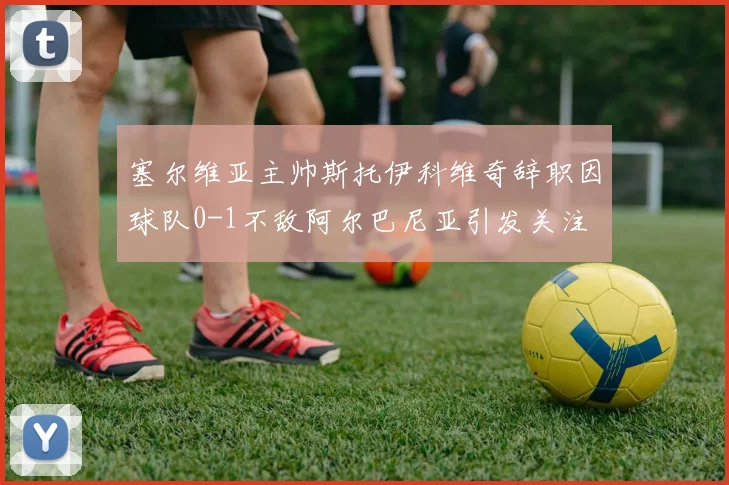 塞尔维亚主帅斯托伊科维奇辞职因球队0-1不敌阿尔巴尼亚引发关注